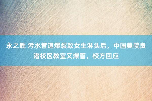 永之胜 污水管道爆裂致女生淋头后，中国美院良渚校区教室又爆管，校方回应