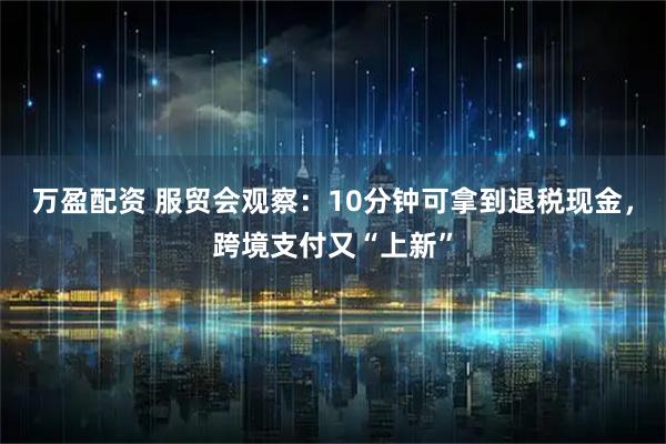 万盈配资 服贸会观察：10分钟可拿到退税现金，跨境支付又“上新”