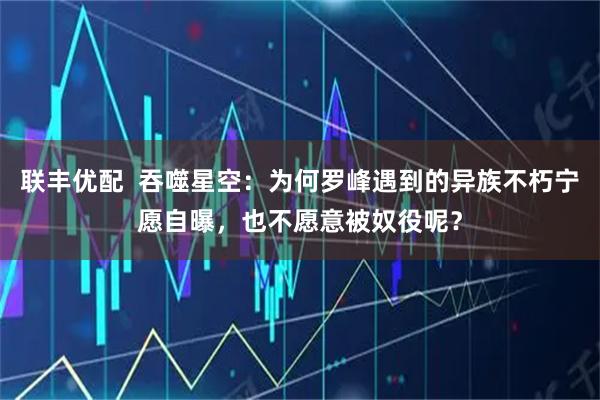 联丰优配  吞噬星空：为何罗峰遇到的异族不朽宁愿自曝，也不愿意被奴役呢？