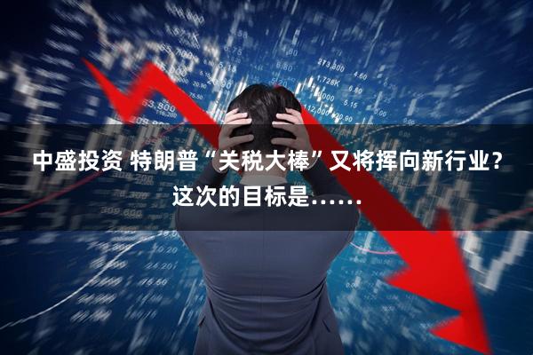 中盛投资 特朗普“关税大棒”又将挥向新行业？这次的目标是……