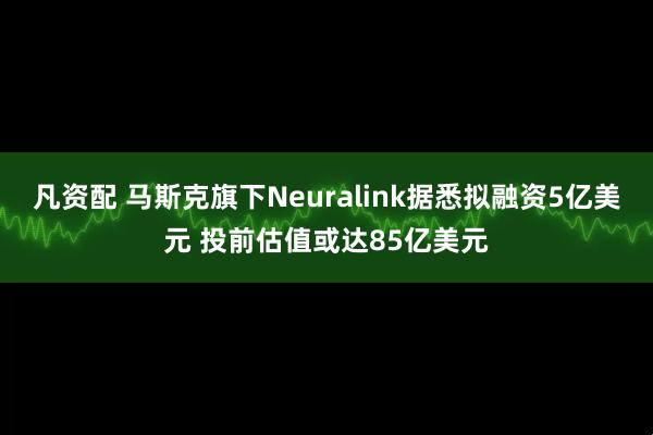 凡资配 马斯克旗下Neuralink据悉拟融资5亿美元 投前估值或达85亿美元