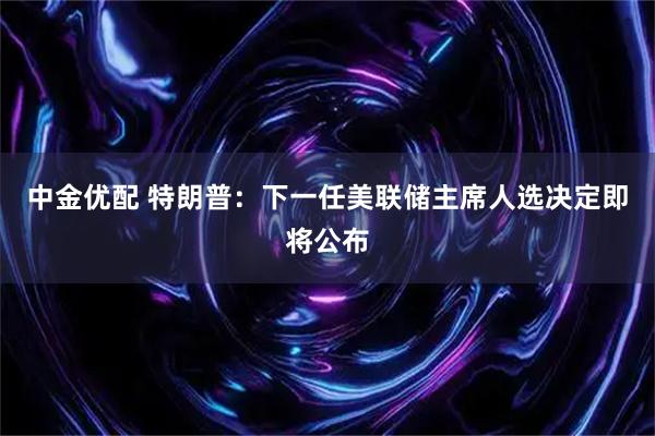 中金优配 特朗普：下一任美联储主席人选决定即将公布