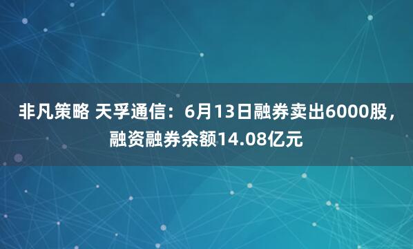 非凡策略 天孚通信：6月13日融券卖出6000股，融资融券余额14.08亿元