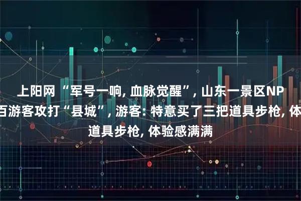 上阳网 “军号一响, 血脉觉醒”, 山东一景区NPC带着数百游客攻打“县城”, 游客: 特意买了三把道具步枪, 体验感满满