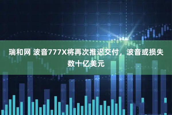 瑞和网 波音777X将再次推迟交付，波音或损失数十亿美元