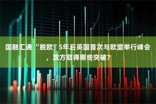 国融汇通 “脱欧”5年后英国首次与欧盟举行峰会，双方取得哪些突破？