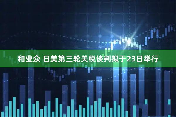 和业众 日美第三轮关税谈判拟于23日举行