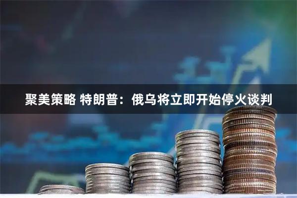 聚美策略 特朗普：俄乌将立即开始停火谈判