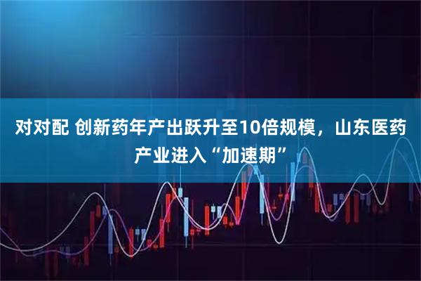 对对配 创新药年产出跃升至10倍规模，山东医药产业进入“加速期”