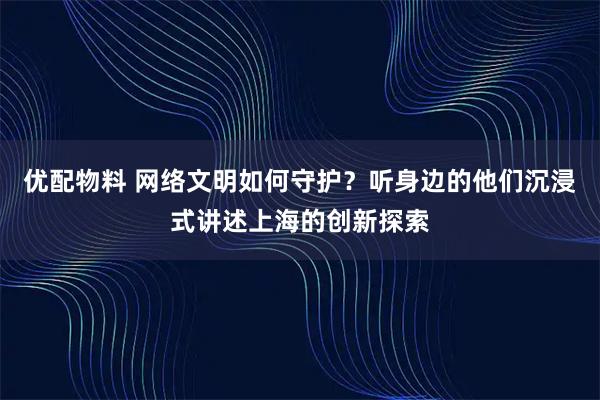 优配物料 网络文明如何守护？听身边的他们沉浸式讲述上海的创新探索