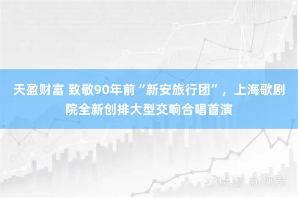 天盈财富 致敬90年前“新安旅行团”，上海歌剧院全新创排大型交响合唱首演