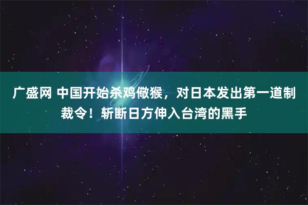 广盛网 中国开始杀鸡儆猴，对日本发出第一道制裁令！斩断日方伸入台湾的黑手