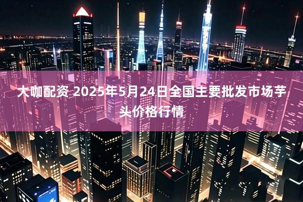 大咖配资 2025年5月24日全国主要批发市场芋头价格行情