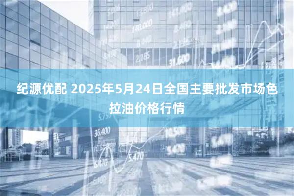 纪源优配 2025年5月24日全国主要批发市场色拉油价格行情