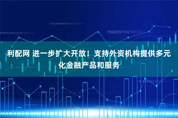 利配网 进一步扩大开放！支持外资机构提供多元化金融产品和服务