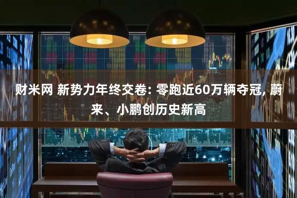 财米网 新势力年终交卷: 零跑近60万辆夺冠, 蔚来、小鹏创历史新高