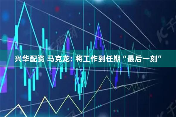 兴华配资 马克龙: 将工作到任期“最后一刻”