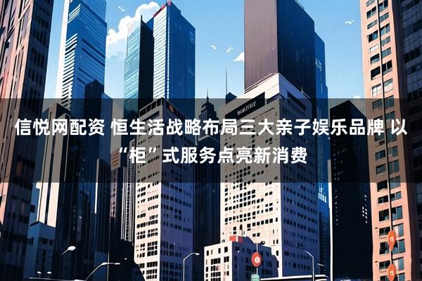 信悦网配资 恒生活战略布局三大亲子娱乐品牌 以“柜”式服务点亮新消费