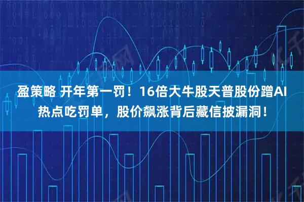 盈策略 开年第一罚！16倍大牛股天普股份蹭AI热点吃罚单，股价飙涨背后藏信披漏洞！