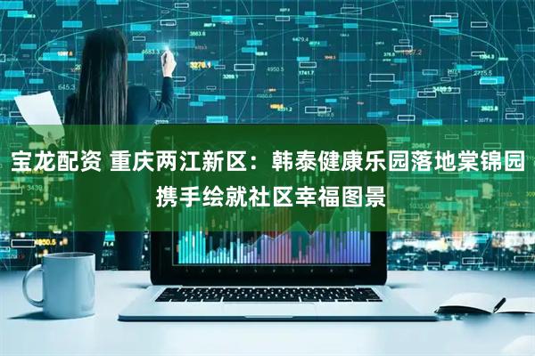 宝龙配资 重庆两江新区:韩泰健康乐园落地棠锦园 携手绘就社区幸福图景