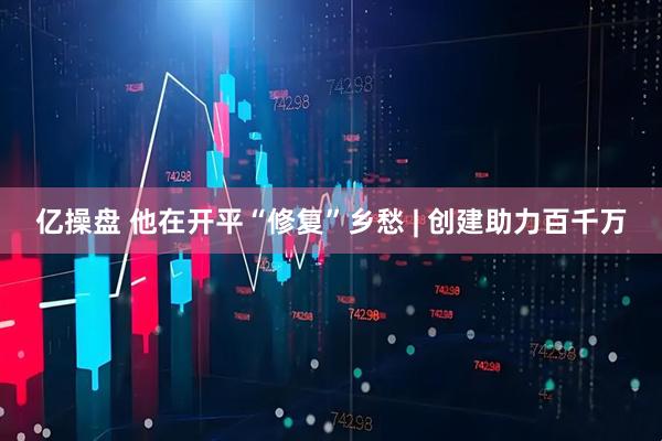 亿操盘 他在开平“修复”乡愁 | 创建助力百千万