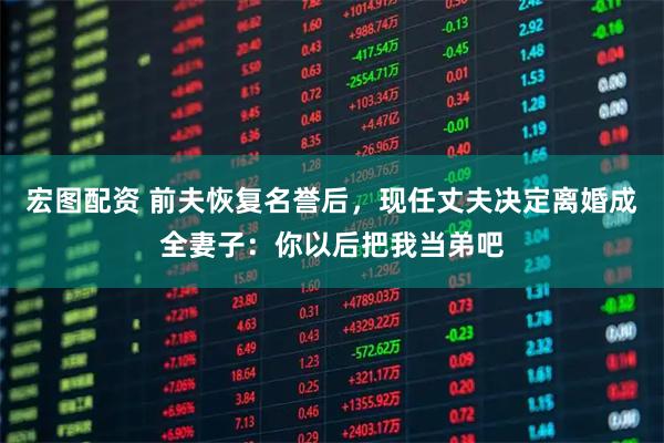 宏图配资 前夫恢复名誉后，现任丈夫决定离婚成全妻子：你以后把我当弟吧