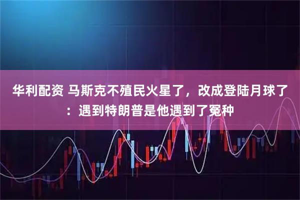 华利配资 马斯克不殖民火星了，改成登陆月球了：遇到特朗普是他遇到了冤种