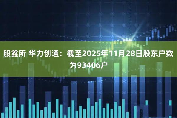 股鑫所 华力创通：截至2025年11月28日股东户数为93406户