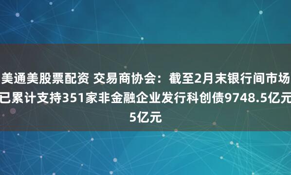 美通美股票配资 交易商协会：截至2月末银行间市场已累计支持351家非金融企业发行科创债9748.5亿元